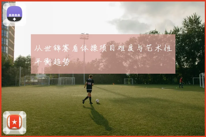 从世锦赛看体操项目难度与艺术性平衡趋势
