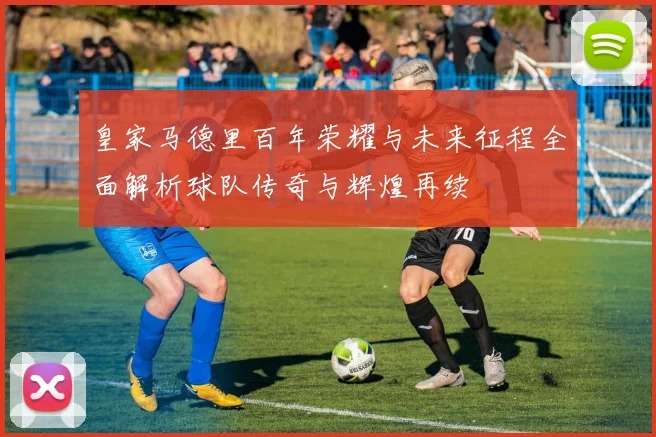 皇家马德里百年荣耀与未来征程全面解析球队传奇与辉煌再续