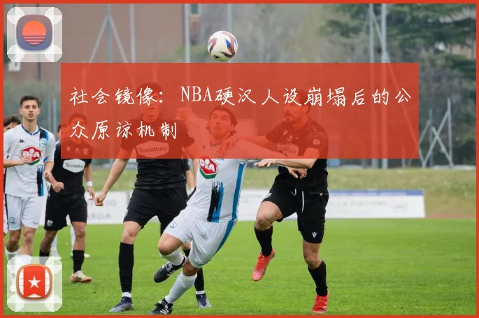 社会镜像：NBA硬汉人设崩塌后的公众原谅机制