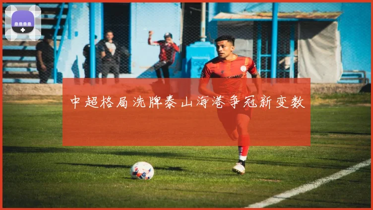 中超格局洗牌泰山海港争冠新变数