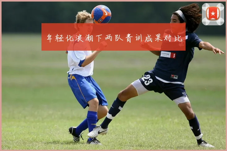 年轻化浪潮下两队青训成果对比