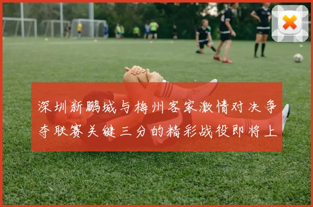 深圳新鹏城与梅州客家激情对决争夺联赛关键三分的精彩战役即将上演
