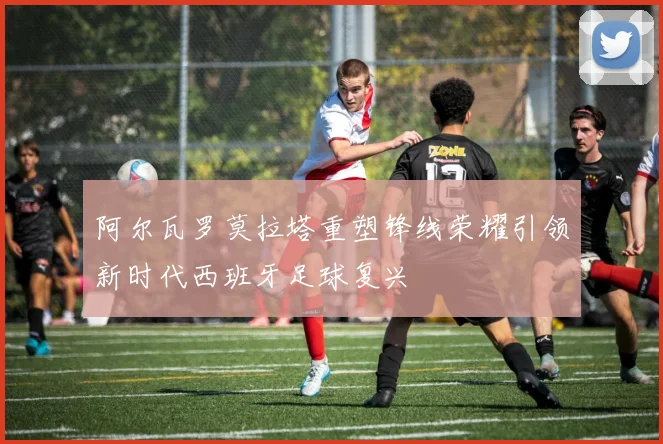 阿尔瓦罗莫拉塔重塑锋线荣耀引领新时代西班牙足球复兴