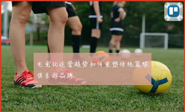 电竞化运营趋势如何重塑传统篮球俱乐部品牌