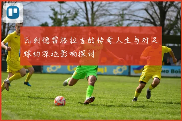 瓦利德雷格拉吉的传奇人生与对足球的深远影响探讨