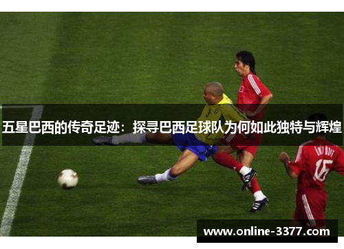 五星巴西的传奇足迹：探寻巴西足球队为何如此独特与辉煌